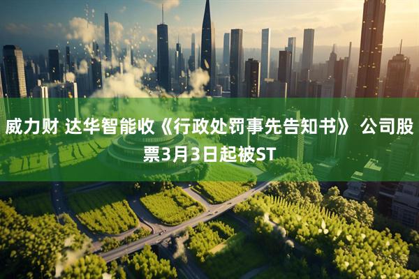 威力财 达华智能收《行政处罚事先告知书》 公司股票3月3日起被ST