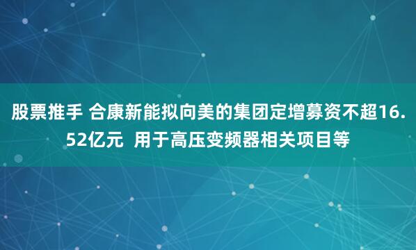 股票推手 合康新能拟向美的集团定增募资不超16.52亿元  用于高压变频器相关项目等