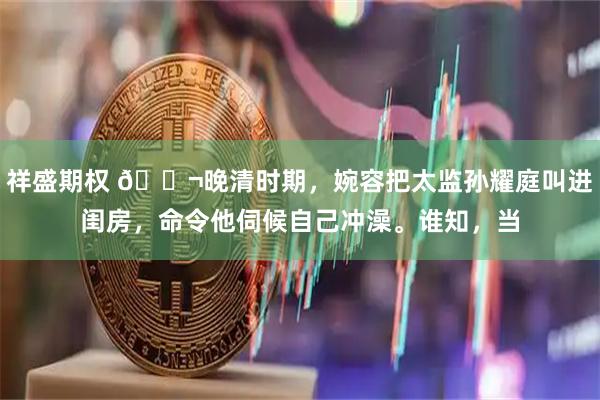 祥盛期权 🌬晚清时期，婉容把太监孙耀庭叫进闺房，命令他伺候自己冲澡。谁知，当