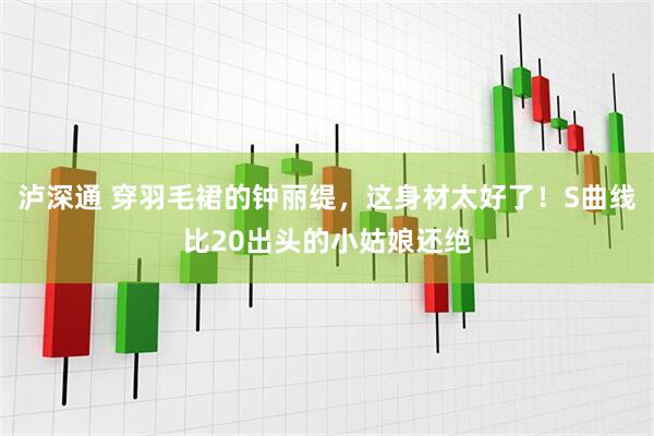 泸深通 穿羽毛裙的钟丽缇，这身材太好了！S曲线比20出头的小姑娘还绝
