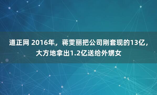 道正网 2016年，蒋雯丽把公司刚套现的13亿，大方地拿出1.2亿送给外甥女