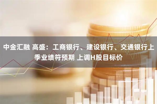 中金汇融 高盛：工商银行、建设银行、交通银行上季业绩符预期 上调H股目标价