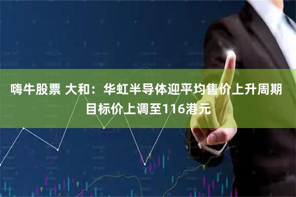 嗨牛股票 大和：华虹半导体迎平均售价上升周期 目标价上调至116港元
