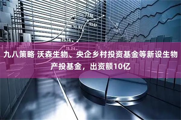 九八策略 沃森生物、央企乡村投资基金等新设生物产投基金，出资额10亿