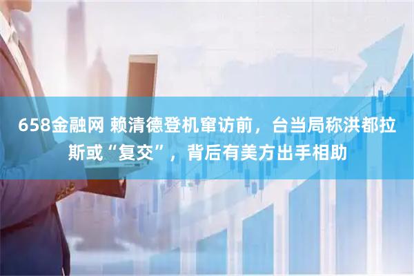 658金融网 赖清德登机窜访前，台当局称洪都拉斯或“复交”，背后有美方出手相助