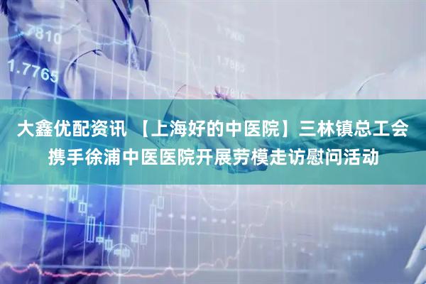 大鑫优配资讯 【上海好的中医院】三林镇总工会携手徐浦中医医院开展劳模走访慰问活动