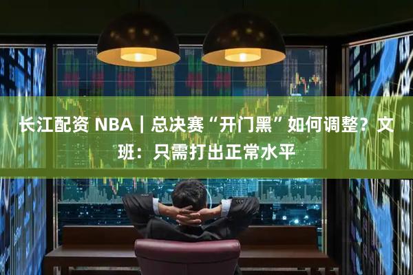 长江配资 NBA｜总决赛“开门黑”如何调整？文班：只需打出正常水平