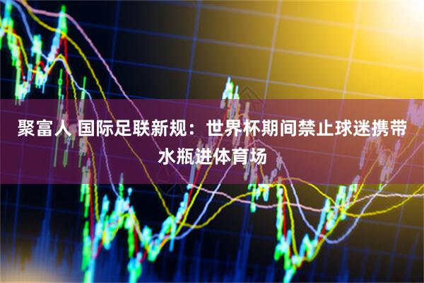 聚富人 国际足联新规：世界杯期间禁止球迷携带水瓶进体育场