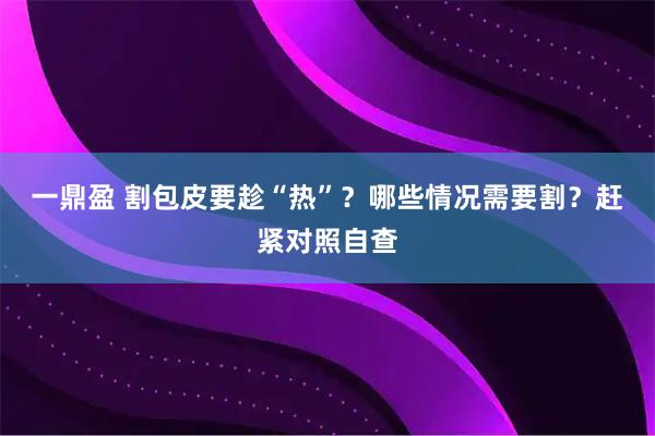 一鼎盈 割包皮要趁“热”？哪些情况需要割？赶紧对照自查