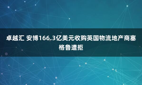 卓越汇 安博166.3亿美元收购英国物流地产商塞格鲁遭拒