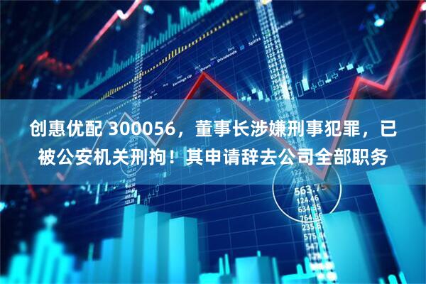 创惠优配 300056，董事长涉嫌刑事犯罪，已被公安机关刑拘！其申请辞去公司全部职务