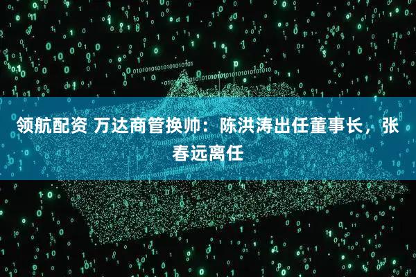领航配资 万达商管换帅：陈洪涛出任董事长，张春远离任