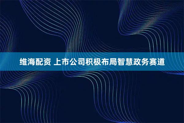 维海配资 上市公司积极布局智慧政务赛道