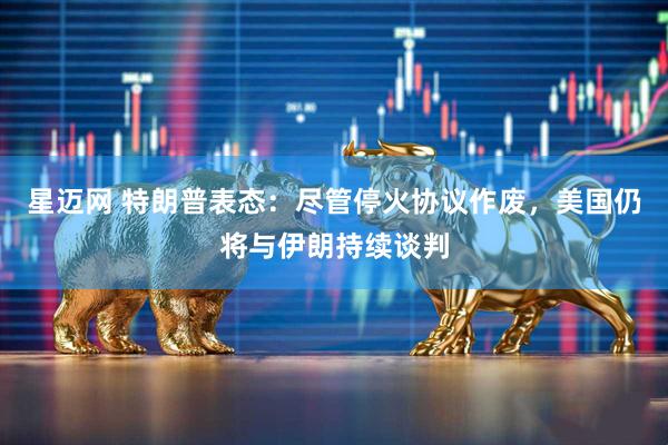 星迈网 特朗普表态：尽管停火协议作废，美国仍将与伊朗持续谈判