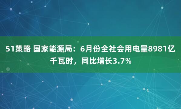51策略 国家能源局：6月份全社会用电量8981亿千瓦时，同比增长3.7%