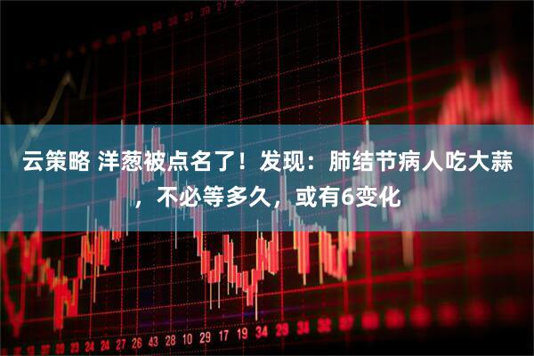 云策略 洋葱被点名了！发现：肺结节病人吃大蒜，不必等多久，或有6变化