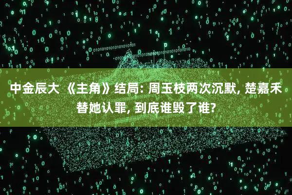 中金辰大 《主角》结局: 周玉枝两次沉默, 楚嘉禾替她认罪, 到底谁毁了谁?