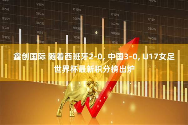 鑫创国际 随着西班牙2-0, 中国3-0, U17女足世界杯最新积分榜出炉